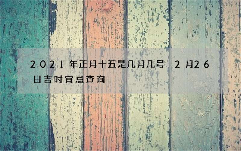 2021年正月十五是几月几号 2月26日吉时宜忌查询